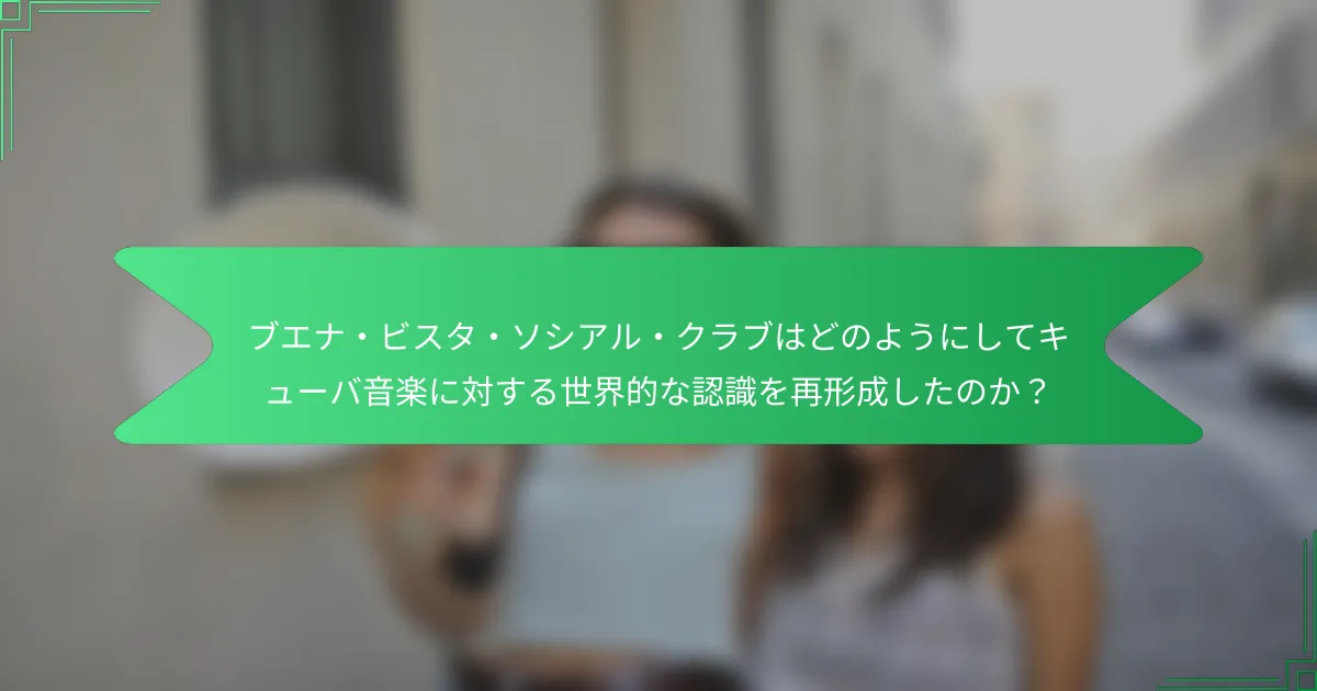 ブエナ・ビスタ・ソシアル・クラブはどのようにしてキューバ音楽に対する世界的な認識を再形成したのか？