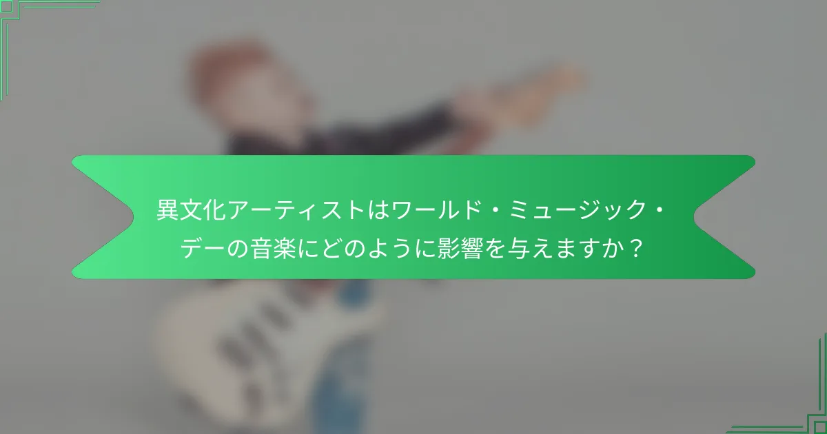 異文化アーティストはワールド・ミュージック・デーの音楽にどのように影響を与えますか？